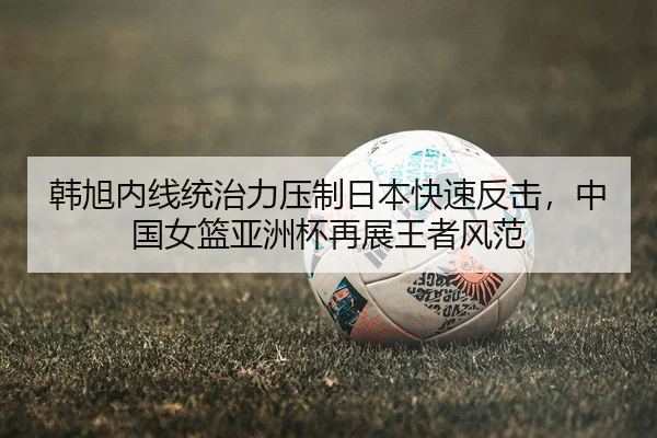 韩旭内线统治力压制日本快速反击，中国女篮亚洲杯再展王者风范